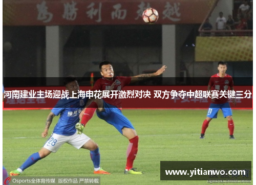 河南建业主场迎战上海申花展开激烈对决 双方争夺中超联赛关键三分